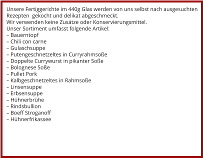 Unsere Fertiggerichte im 440g Glas werden von uns selbst nach ausgesuchten Rezepten  gekocht und delikat abgeschmeckt. Wir verwenden keine Zusätze oder Konservierungsmittel. Unser Sortiment umfasst folgende Artikel: – Bauerntopf – Chili con carne – Gulaschsuppe – Putengeschnetzeltes in Curryrahmsoße – Doppelte Currywurst in pikanter Soße – Bolognese Soße – Pullet Pork – Kalbgeschnetzeltes in Rahmsoße – Linsensuppe – Erbsensuppe – Hühnerbrühe – Rindsbullion – Boeff Stroganoff – Hühnerfrikassee