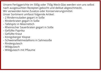 Unsere Fertiggerichte im 500g oder 750g Weck-Glas werden von uns selbst nach ausgesuchten Rezepten gekocht und delikat abgeschmeckt. Wir verwenden keine Zusätze oder Konservierungsmittel. Unser Sortiment umfasst folgende Artikel: – 2 Rinderrouladen gegart in Soße – Rinderbraten gegart in Soße – Tafelspitz in Meerrettich – Rheinischer Sauerbraten gegart in Soße – Gefüllte Paprika – Gefüllte Kraut – Königsberger Klopse – Schweinefiletmedallions in Sahnesoße – Rindergulasch – Wildgulasch – Wildgulasch mit Pflaume
