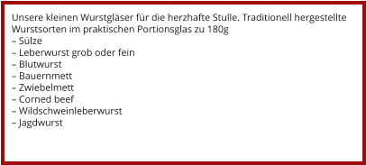Unsere kleinen Wurstgläser für die herzhafte Stulle. Traditionell hergestellte Wurstsorten im praktischen Portionsglas zu 180g – Sülze – Leberwurst grob oder fein – Blutwurst – Bauernmett – Zwiebelmett – Corned beef – Wildschweinleberwurst – Jagdwurst