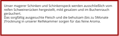 Unser magerer Schinken und Schinkenspeck werden ausschließlich vom reifen Schweinerücken hergestellt, mild gesalzen und im Buchenrauch geräuchert. Das sorgfältig ausgesuchte Fleisch und die behutsam (bis zu 5Monate )Trocknung in unserer Reifekammer sorgen für das feine Aroma.