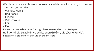 Wir bieten unsere Ahle Wurst in vielen verschiedene Sorten an, zu unserem Sortiment gehört die – Walnuss-Honig – traditionell – Fenchel – Wildschwein – Chili – Rind Es werden verschiedene Darmgrößen verwendet, zum Beispiel: traditionell die Stracke in verschiedenen Größen, die „Dürre Runde“, Fettdarm, Feldkieker oder Die Dicke im Netz