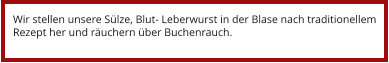 Wir stellen unsere Sülze, Blut- Leberwurst in der Blase nach traditionellem Rezept her und räuchern über Buchenrauch.